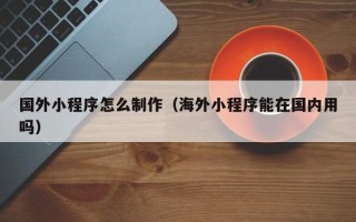 杞县国外小程序怎么制作（海外小程序能在国内用吗）