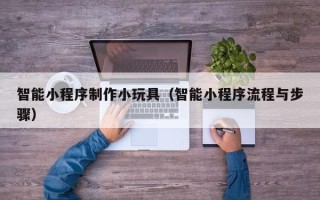 杞县智能小程序制作小玩具（智能小程序流程与步骤）