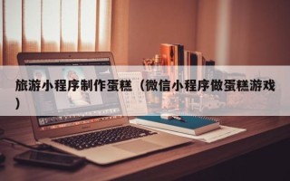 杞县旅游小程序制作蛋糕（微信小程序做蛋糕游戏）